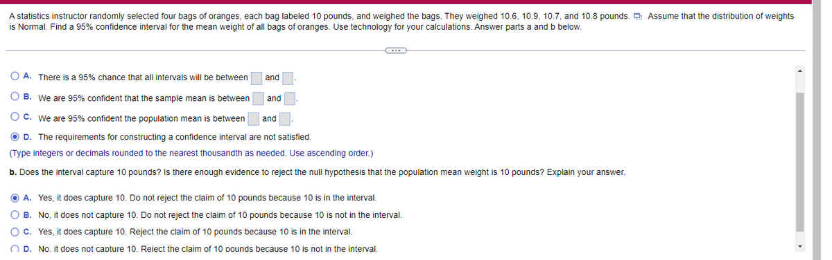 A statistics instructor randomly selected four bags of oranges, each bag labeled 10 pounds, and weighed the bags. They weighed 10.6, 10.9, 10.7, and 10.8 pounds. O Assume that the distribution of weights
is Normal. Find a 95% confidence interval for the mean weight of all bags of oranges. Use technology for your calculations. Answer parts a and b below.
A. There is a 95% chance that all intervals will be between
and
B. We are 95% confident that the sample mean is between
and
C. We are 95% confident the population mean is between
and
O D. The requirements for constructing a confidence interval are not satisfied.
(Type integers or decimals rounded to the nearest thousandth as needed. Use ascending order.)
b. Does the interval capture 10 pounds? Is there enough evidence to reject the null hypothesis that the population mean weight is 10 pounds? Explain your answer.
A. Yes, it does capture 10. Do not reject the claim of 10 pounds because 10 is in the interval.
B. No, it does not capture 10. Do not reject the claim of 10 pounds because 10 is not in the interval.
C. Yes, it does capture 10. Reject the claim of 10 pounds because 10 is in the interval.
O D. No. it does not capture 10. Reiect the claim of 10 pounds because 10 is not in the interval.
O O C
