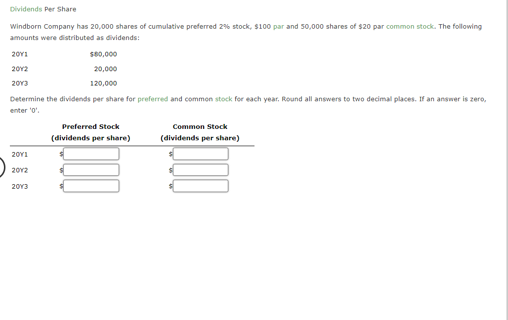 Dividends Per Share
Windborn Company has 20,000 shares of cumulative preferred 2% stock, $100 par and 50,000 shares of $20 par common stock. The following
amounts were distributed as dividends:
20Υ1
$80,000
20Υ2
20,000
20Υ3
120,000
Determine the dividends per share for preferred and common stock for each year. Round all answers to two decimal places. If an answer is zero,
enter '0'.
Preferred Stock
Common Stock
(dividends per share)
(dividends per share)
20Y1
20Υ2
20Υ3
