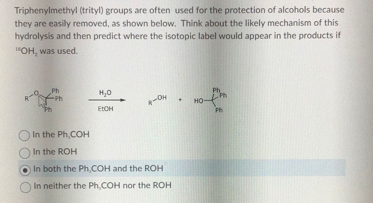 Triphenylmethyl (trityl) groups are often used for the protection of alcohols because
they are easily removed, as shown below. Think about the likely mechanism of this
hydrolysis and then predict where the isotopic label would appear in the products if
18OH, was used.
○
Ph
Ph
Ph
H₂O
EtOH
LOH
R-
In the Ph,COH
In the ROH
In both the Ph.COH and the ROH
In neither the Ph,COH nor the ROH
+
HO
Ph
Ph
Ph