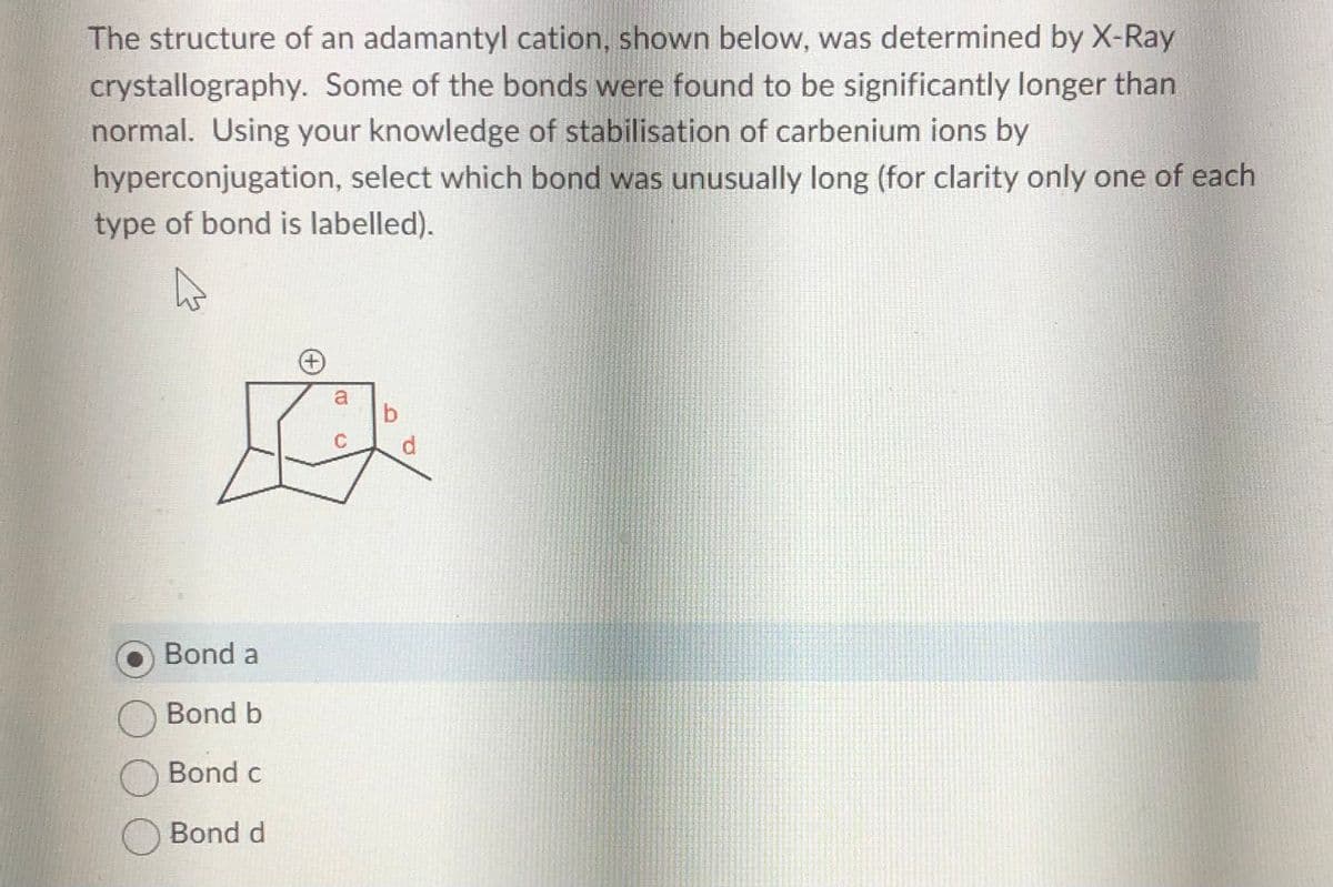 The structure of an adamantyl cation, shown below, was determined by X-Ray
crystallography. Some of the bonds were found to be significantly longer than
normal. Using your knowledge of stabilisation of carbenium ions by
hyperconjugation, select which bond was unusually long (for clarity only one of each
type of bond is labelled).
A
Bond a
Bond b
Bond c
O Bond d
+
B
b
d