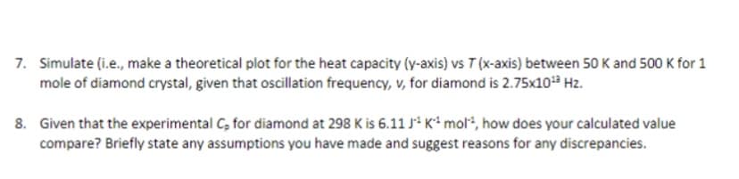 7. Simulate (i.e., make a theoretical plot for the heat capacity (y-axis) vs T (x-axis) between 50 K and 500 K for 1
mole of diamond crystal, given that oscillation frequency, v, for diamond is 2.75x10¹³ Hz.
8. Given that the experimental C, for diamond at 298 K is 6.11 J K¹ mol, how does your calculated value
compare? Briefly state any assumptions you have made and suggest reasons for any discrepancies.