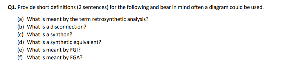 Q1. Provide short definitions (2 sentences) for the following and bear in mind often a diagram could be used.
(a) What is meant by the term retrosynthetic analysis?
(b) What is a disconnection?
(c) What is a synthon?
(d) What is a synthetic equivalent?
(e) What is meant by FGI?
(f) What is meant by FGA?