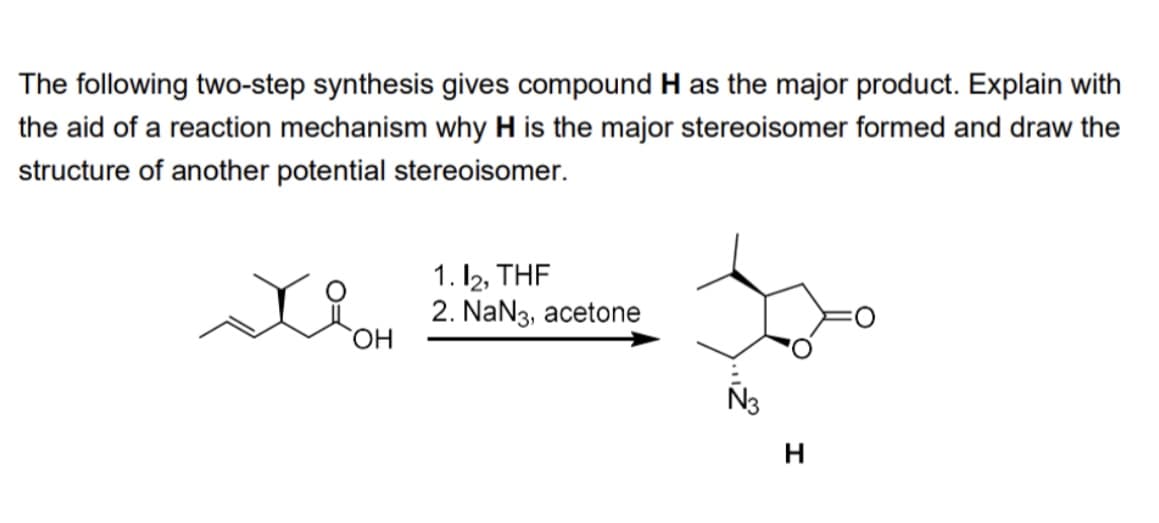 The following two-step synthesis gives compound H as the major product. Explain with
the aid of a reaction mechanism why H is the major stereoisomer formed and draw the
structure of another potential stereoisomer.
OH
1.12, THE
2. NaN3, acetone
Ñ3
H