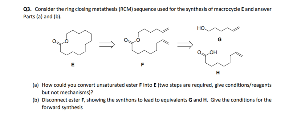 Q3. Consider the ring closing metathesis (RCM) sequence used for the synthesis of macrocycle E and answer
Parts (a) and (b).
E
F
HO
OH
G
H
(a) How could you convert unsaturated ester F into E (two steps are required, give conditions/reagents
but not mechanisms)?
(b) Disconnect ester F, showing the synthons to lead to equivalents G and H. Give the conditions for the
forward synthesis