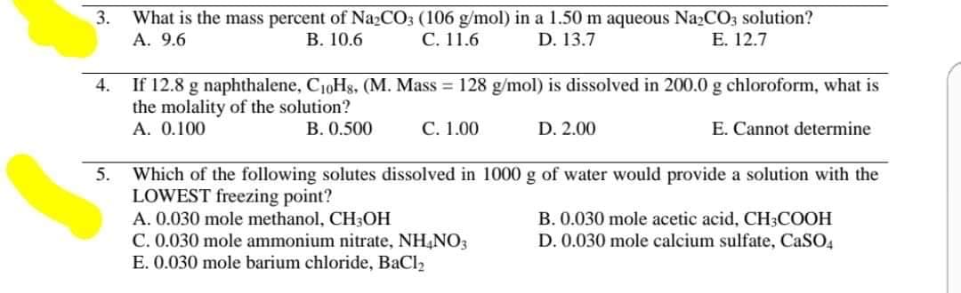 What is the mass percent of Na2CO3 (106 g/mol) in a 1.50 m aqueous Na2CO3 solution?
С. 11.6
3.
A. 9.6
В. 10.6
D. 13.7
Е. 12.7
4.
If 12.8 g naphthalene, C10Hs, (M. Mass = 128 g/mol) is dissolved in 200.0 g chloroform, what is
the molality of the solution?
А. 0.100
B. 0.500
С. 1.00
D. 2.00
E. Cannot determine
5.
Which of the following solutes dissolved in 1000 g of water would provide a solution with the
LOWEST freezing point?
A. 0.030 mole methanol, CH3OH
C. 0.030 mole ammonium nitrate, NH4NO3
E. 0.030 mole barium chloride, BaCl2
B. 0.030 mole acetic acid, CH3COOH
D. 0.030 mole calcium sulfate, CASO4
