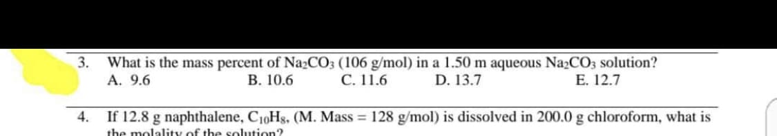 3.
What is the mass percent of Na2CO3 (106 g/mol) in a 1.50 m aqueous Na2CO3 solution?
А. 9.6
В. 10.6
С. 11.6
D. 13.7
E. 12.7
4.
If 12.8 g naphthalene, C10Hg, (M. Mass = 128 g/mol) is dissolved in 200.0 g chloroform, what is
the molality of the solution?
