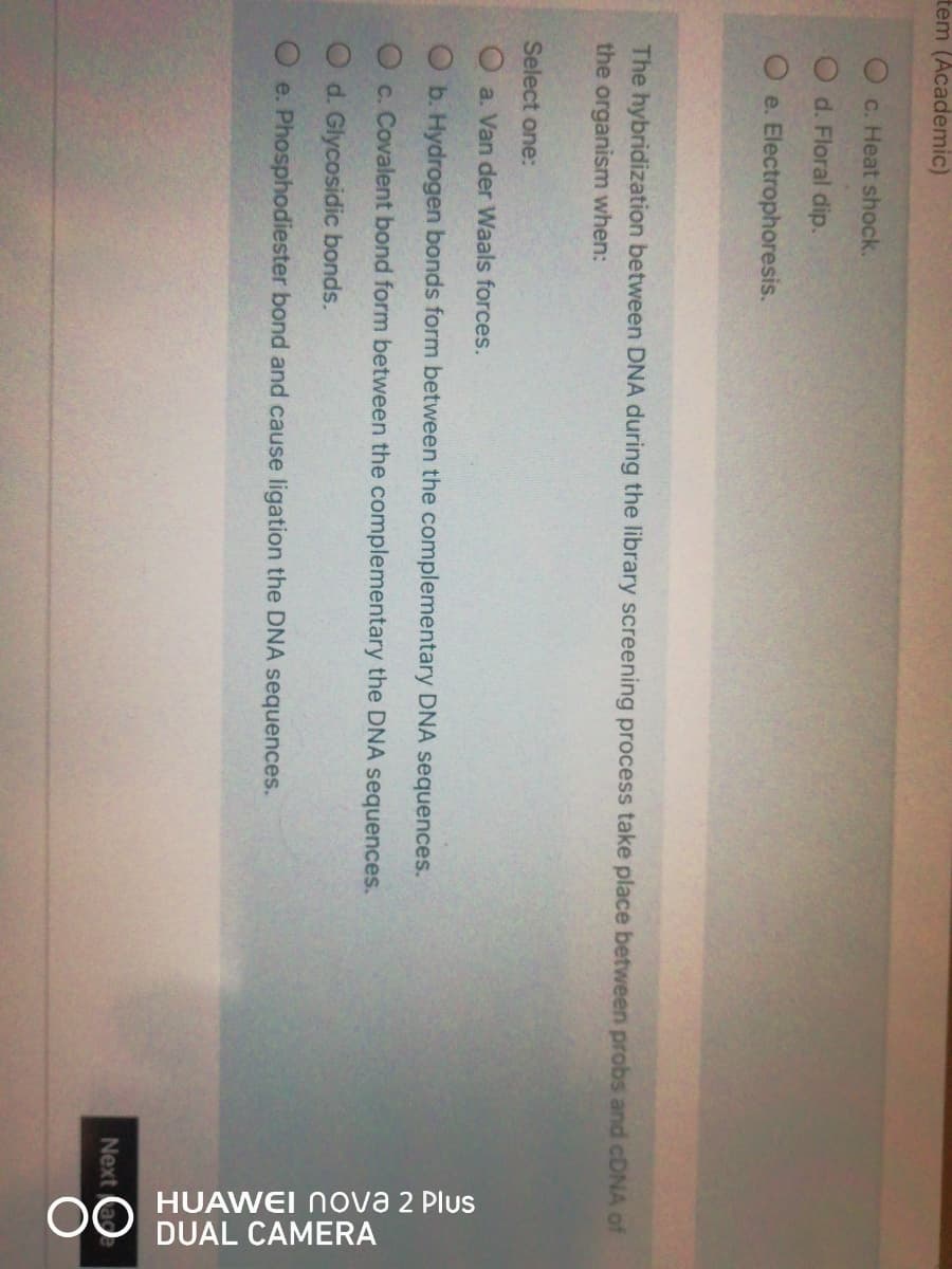 OO HUAWEI Nova 2 Plus
DUAL CAMERA
tem (Academic)
c. Heat shock.
d. Floral dip.
O e. Electrophoresis.
The hybridization between DNA during the library screening process take place between probs and CDNA of
the organism when:
Select one:
O a. Van der Waals forces.
O b. Hydrogen bonds form between the complementary DNA sequences.
O c. Covalent bond form between the complementary the DNA sequences.
O d. Glycosidic bonds.
e. Phosphodiester bond and cause ligation the DNA sequences.
Next
