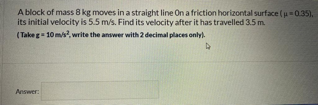 A block of mass 8 kg moves in a straight line On a friction horizontal surface (u = 0.35),
its initial velocity is 5.5 m/s. Find its velocity after it has travelled 3.5 m.
(Take g = 10 m/s2, write the answer with 2 decimal places only).
Answer:
