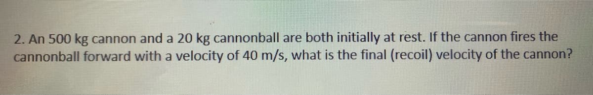 2. An 500 kg cannon and a 20 kg cannonball are both initially at rest. If the cannon fires the
cannonball forward with a velocity of 40 m/s, what is the final (recoil) velocity of the cannon?
