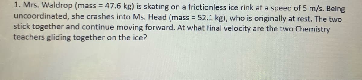 1. Mrs. Waldrop (mass = 47.6 kg) is skating on a frictionless ice rink at a speed of 5 m/s. Being
uncoordinated, she crashes into Ms. Head (mass 52.1 kg), who is originally at rest. The two
stick together and continue moving forward. At what final velocity are the two Chemistry
teachers gliding together on the ice?

