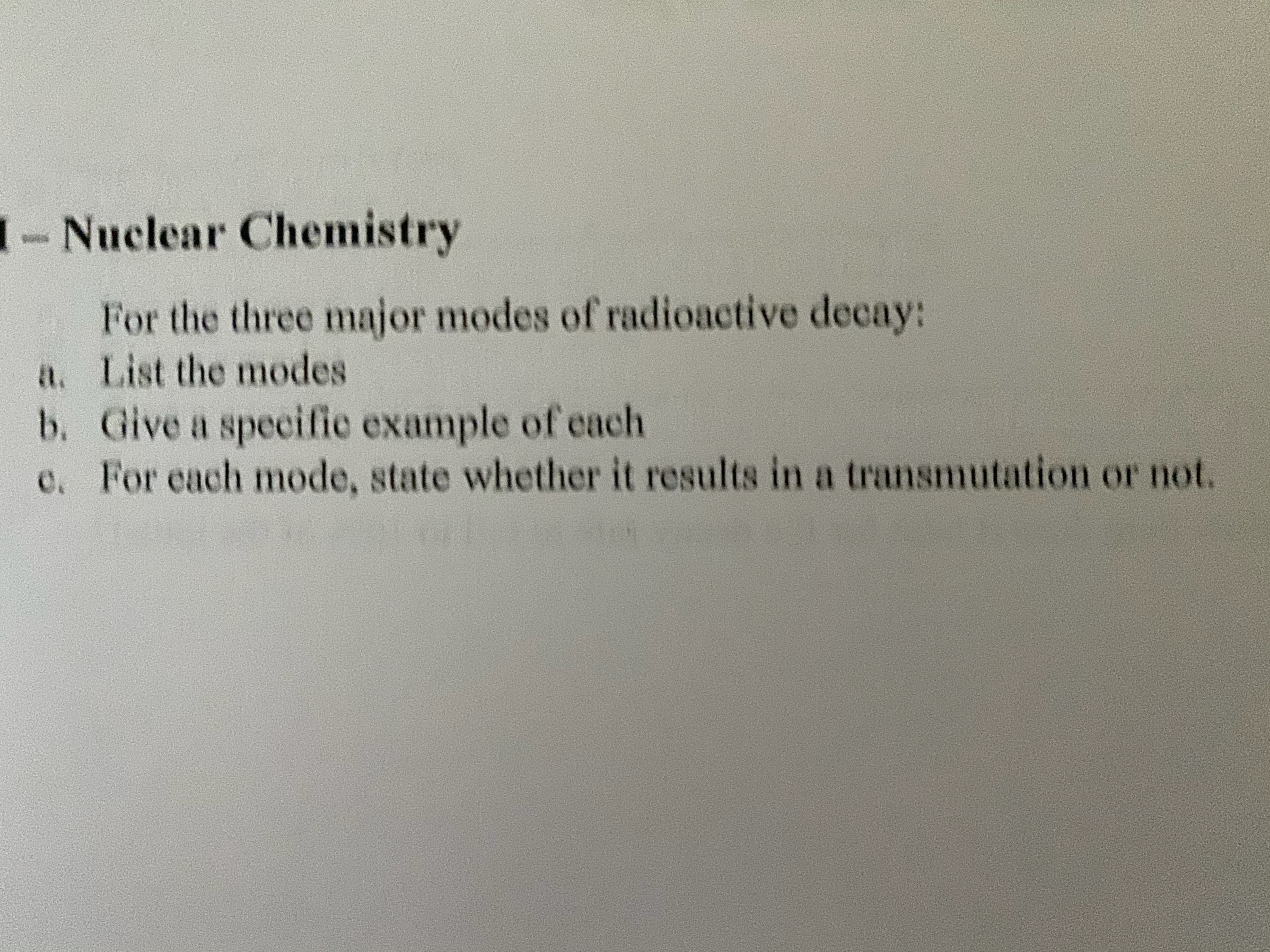 1- Nuclear Chemistry
For the three major modes of radioactive decay:
a. List the modes
b. Give a specific example of each
e. For each mode, state whether it results in a transmutation or not.
