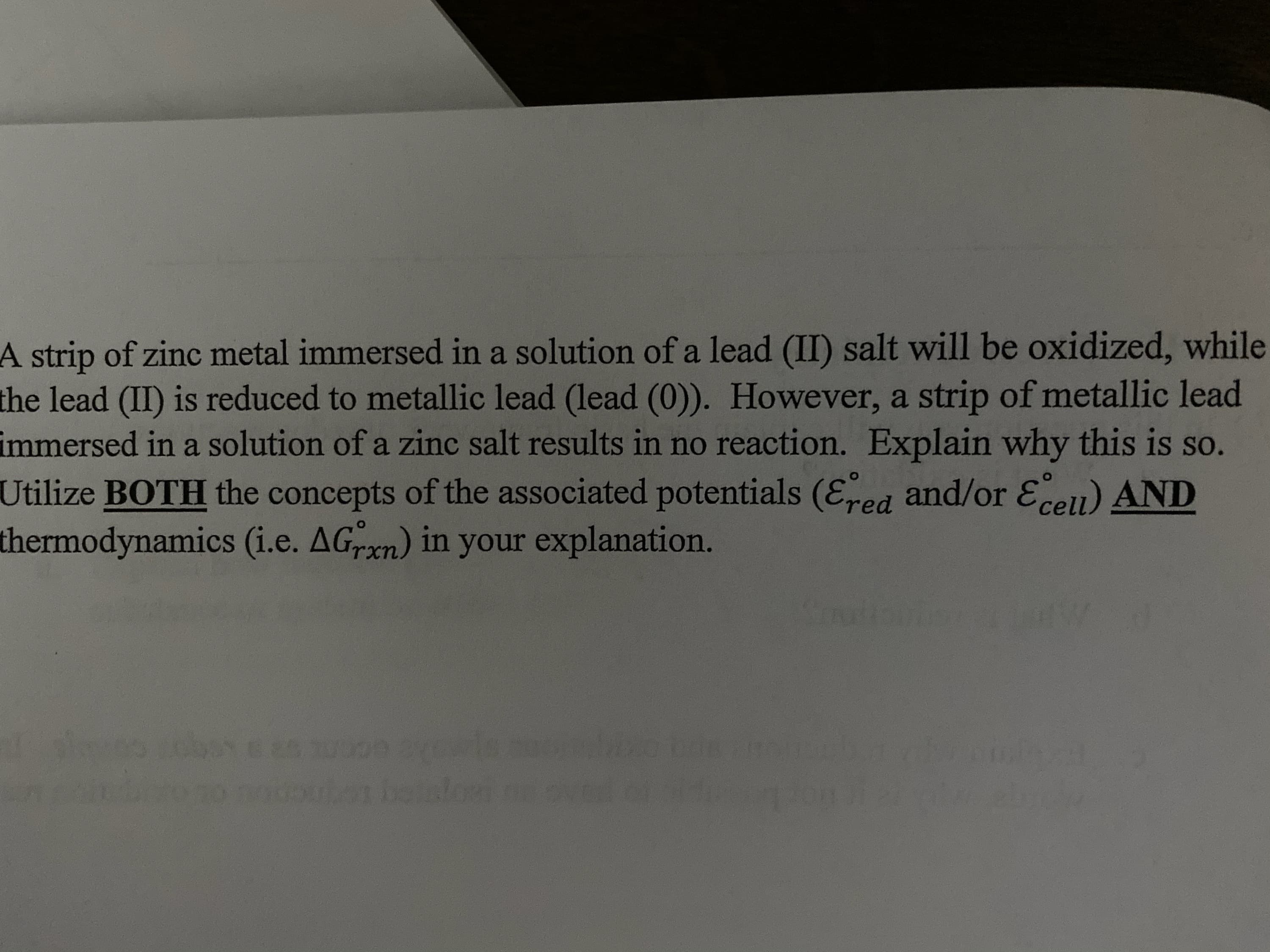 A strip of zinc metal immersed in a solution of a lead (II) salt will be oxidized, while
the lead (II) is reduced to metallic lead (lead (0)). However, a strip of metallic lead
immersed in a solution of a zinc salt results in no reaction. Explain why this is so.
Utilize BOTH the concepts of the associated potentials (Eed and/or Eeu) AND
thermodynamics (i.e. AGrxn) in your explanation.
beale
nonouon hlo
