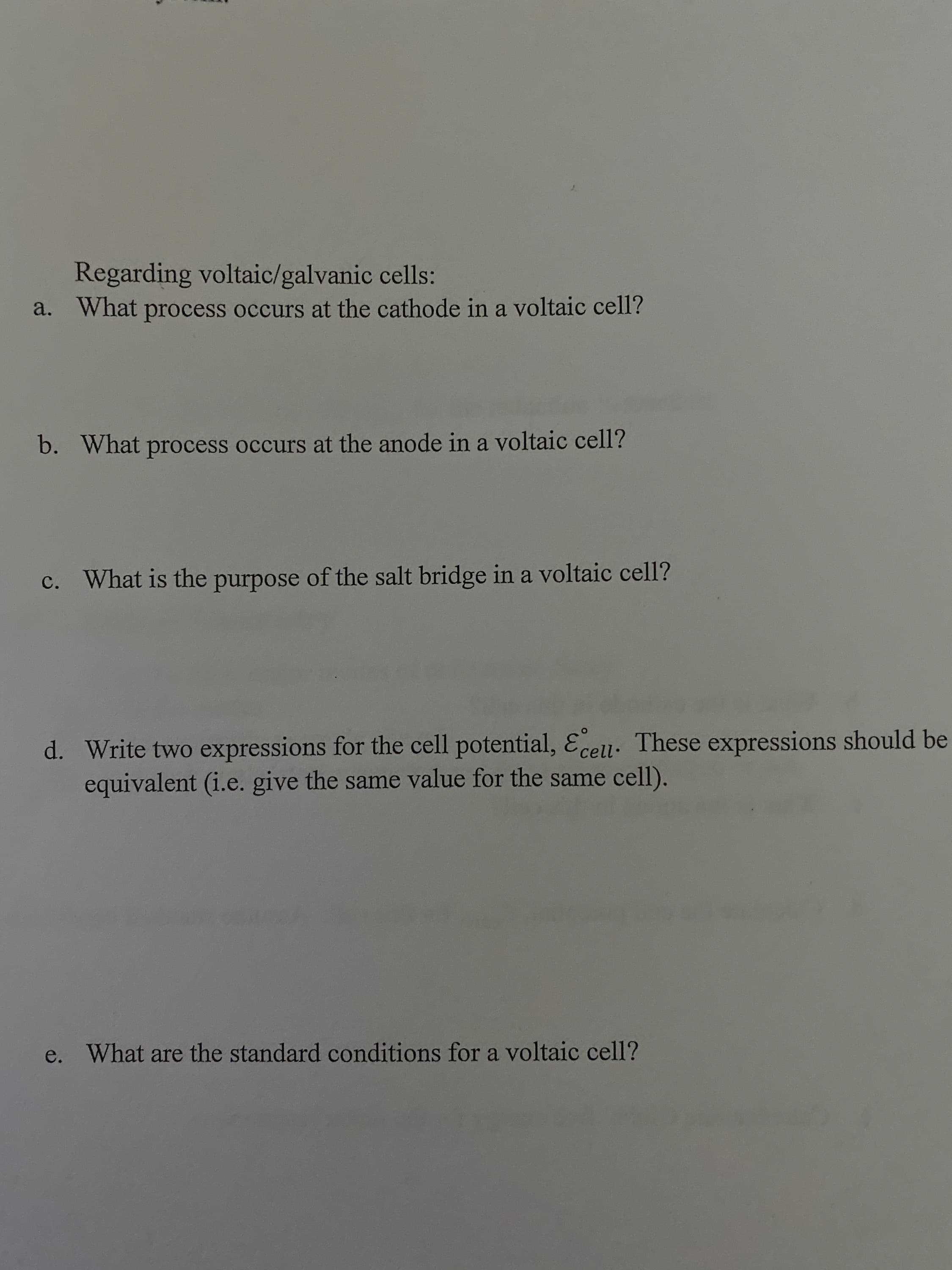 Regarding voltaic/galvanic cells:
What process occurs at the cathode in a voltaic cell?
a.
What process occurs at the anode in a voltaic cell?
b.
purpose of the salt bridge in a voltaic cell?
c. What is the
d. Write two expressions for the cell potential, Ecell. These expressions should be
equivalent (i.e. give the same value for the same cell).
What are the standard conditions for a voltaic cell?
e.
