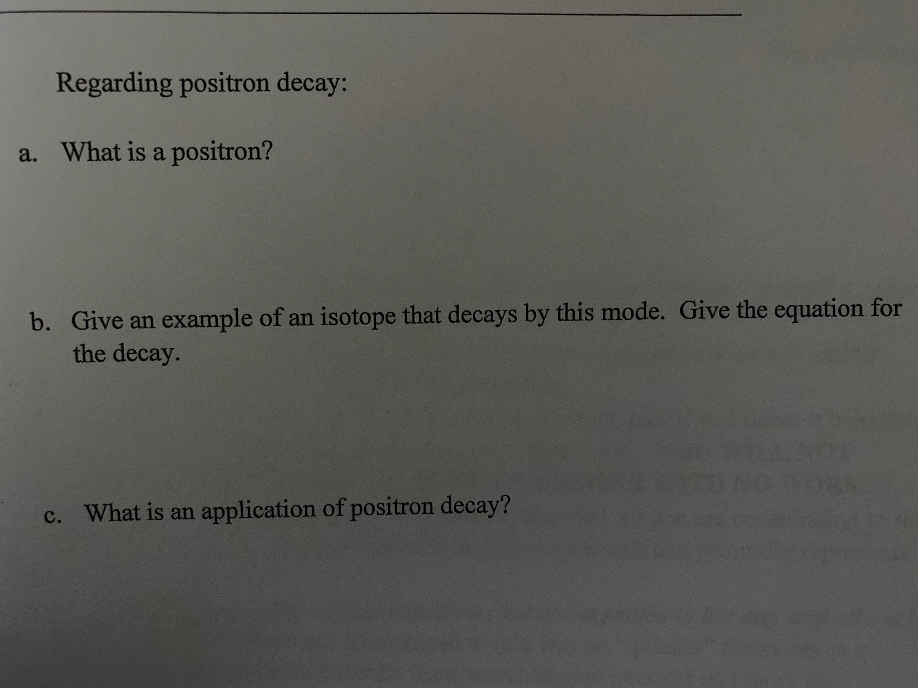 Regarding positron decay:
a. What is a positron?
Give an example of an isotope that decays by this mode. Give the equation for
the decay.
b.
c. What is an application of positron decay?

