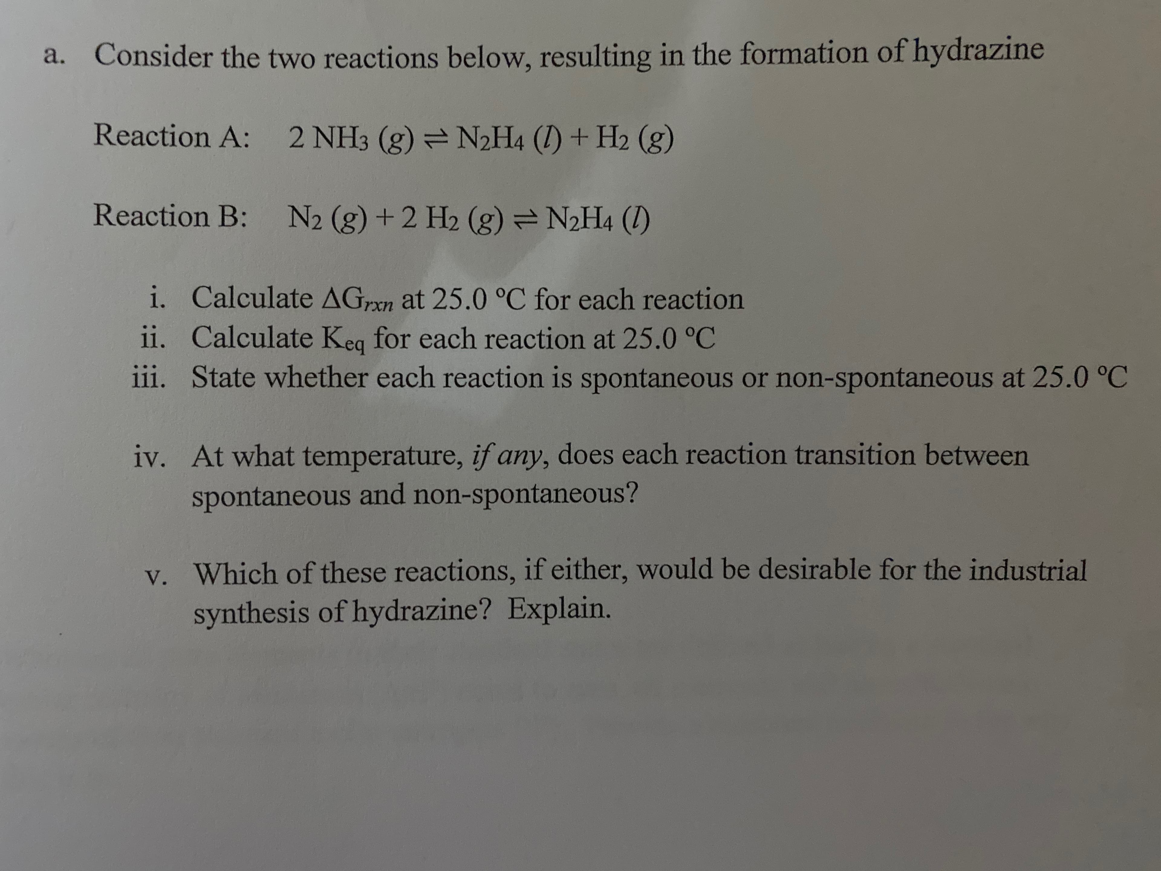 Consider the two reactions below, resulting in the formation of hydrazine
a.
Reaction A:
2 NH3 (g) =N2H4 (I) + H2 (g)
Reaction B:
N2 (g) +2 H2 (g) =N2H4 (1)
i. Calculate AGxn at 25.0 °C for each reaction
ii. Calculate Keg for each reaction at 25.0 °C
iii. State whether each reaction is spontaneous or non-spontaneous at 25.0 °C
iv. At what temperature, if any, does each reaction transition between
spontaneous and non-spontaneous?
v. Which of these reactions, if either, would be desirable for the industrial
synthesis of hydrazine? Explain.
