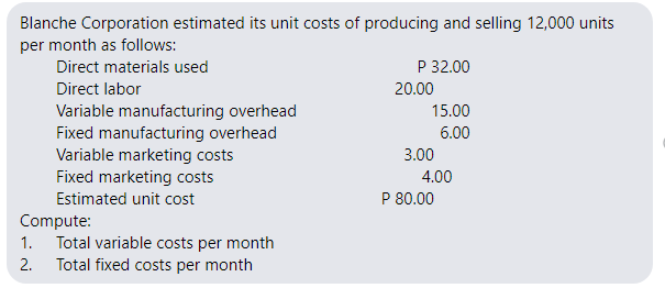 Blanche Corporation estimated its unit costs of producing and selling 12,000 units
per month as follows:
Direct materials used
P 32.00
Direct labor
20.00
Variable manufacturing overhead
Fixed manufacturing overhead
Variable marketing costs
Fixed marketing costs
Estimated unit cost
15.00
6.00
3.00
4.00
P 80.00
Compute:
1. Total variable costs per month
Total fixed costs per month
2.
