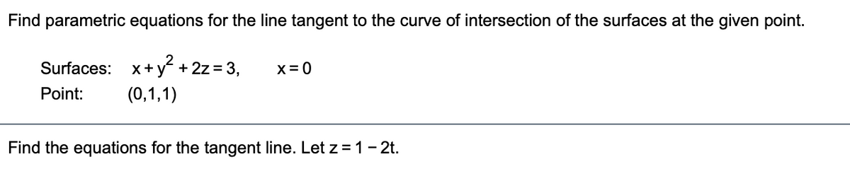 Find parametric equations for the line tangent to the curve of intersection of the surfaces at the given point.
Surfaces: x+ y + 2z = 3,
X= 0
Point:
(0,1,1)
Find the equations for the tangent line. Let z =1- 2t.
