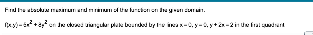 Find the absolute maximum and minimum of the function on the given domain.
f(x,y) = 5x + 8y on the closed triangular plate bounded by the lines x = 0, y = 0, y + 2x =2 in the first quadrant
