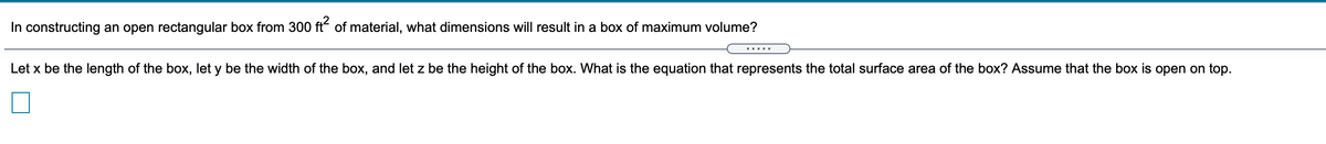 In constructing an open rectangular box from 300 ft of material, what dimensions will result in a box of maximum volume?
.....
Let x be the length of the box, let y be the width of the box, and let z be the height of the box. What is the equation that represents the total surface area of the box? Assume that the box is open on top.
