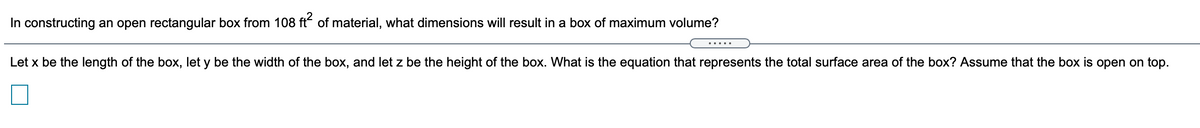 In constructing an open rectangular box from 108 ft of material, what dimensions will result in a box of maximum volume?
Let x be the length of the box, let y be the width of the box, and let z be the height of the box. What is the equation that represents the total surface area of the box? Assume that the box is open on top.
