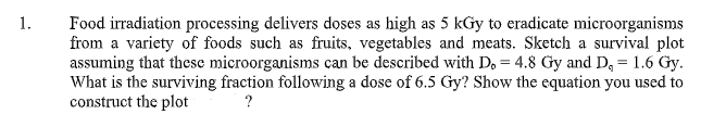 1.
Food irradiation processing delivers doses as high as 5 kGy to eradicate microorganisms
from a variety of foods such as fruits, vegetables and meats. Sketch a survival plot
assuming that these microorganisms can be described with D, = 4.8 Gy and D, = 1.6 Gy.
What is the surviving fraction following a dose of 6.5 Gy? Show the equation you used to
construct the plot
