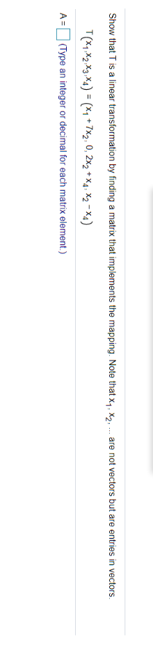 Show that T is a linear transformation by finding a matrix that implements the mapping. Note that x,, X,, ... are not vectors but are entries in vectors.
T(X1, X2 X3,X4) = (x, + 7x2, 0, 2x2 + X4, x2 - X4)
A = (Type an integer or decimal for each matrix element.)
