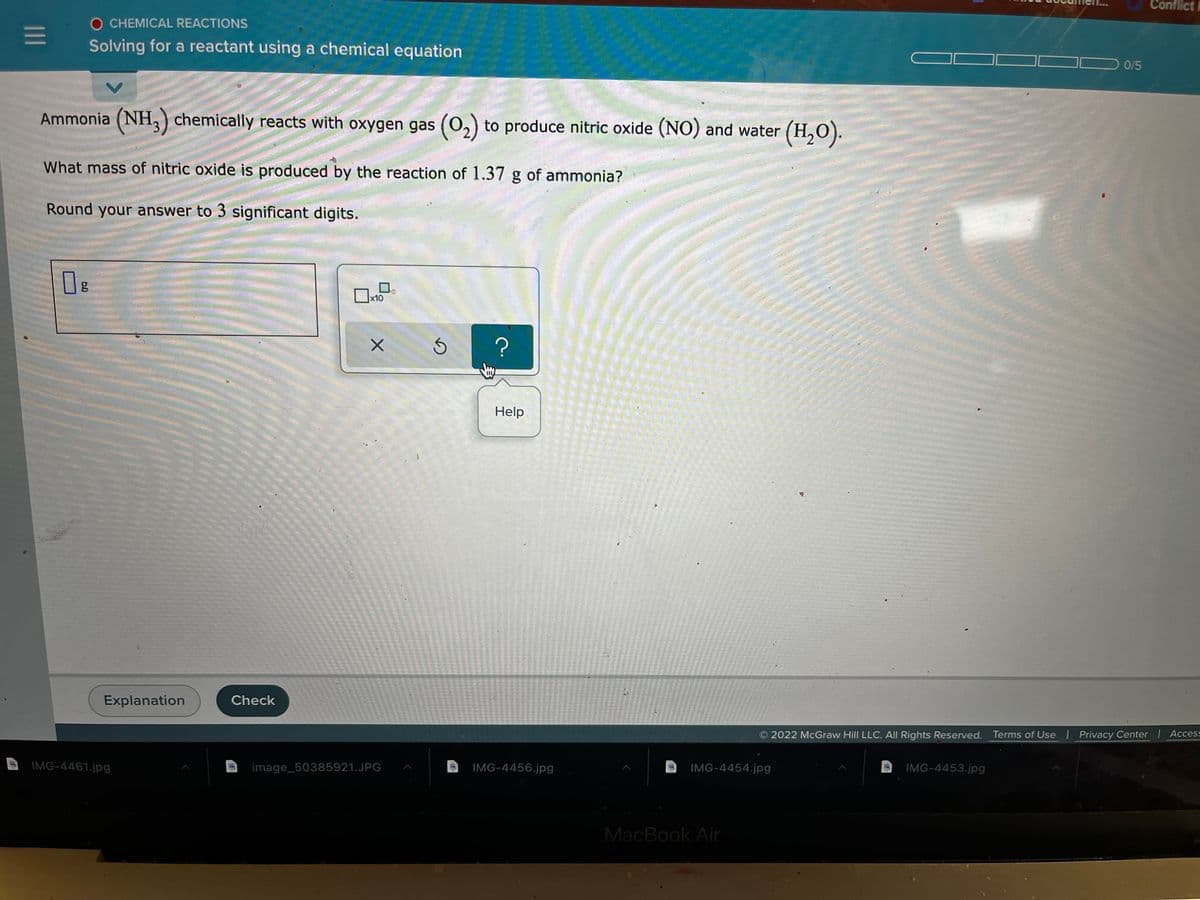 Conflict
O CHEMICAL REACTIONS
Solving for a reactant using a chemical equation
0/5
Ammonia (NH,) chemically reacts with oxygen gas (0,) to produce nitric oxide (NO) and water (H,O).
What mass of nitric oxide is produced by the reaction of 1.37 g of ammonia?
Round your answer to 3 significant digits.
x10
Help
Explanation
Check
2022 McGraw Hill LLC. All Rights Reserved. Terms of Use Privacy Center Access
IMG-4461.jpg
image_50385921.JPG
IMG-4456.jpg
IMG-4454.jpg
IMG-4453.jpg
MacBook Air
II
