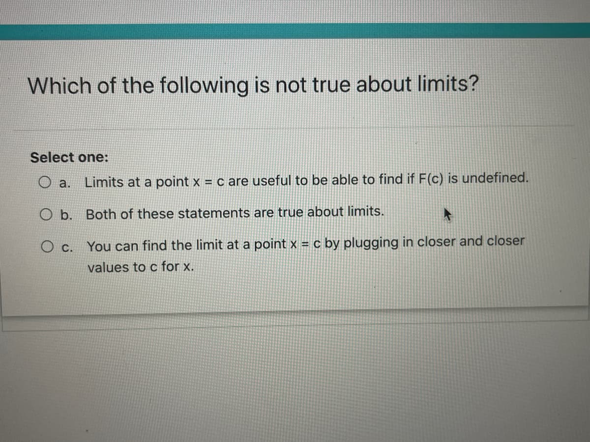 Which of the following is not true about limits?
Select one:
a.
Limits at a point x = c are useful to be able to find if F(c) is undefined.
O b. Both of these statements are true about limits.
Ос.
You can find the limit at a point x = c by plugging in closer and closer
values to c for x.
