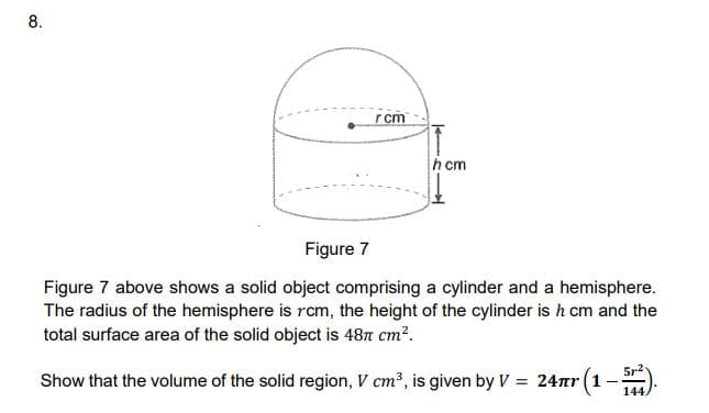 8.
rcm
h cm
Figure 7
Figure 7 above shows a solid object comprising a cylinder and a hemisphere.
The radius of the hemisphere is rcm, the height of the cylinder is h cm and the
total surface area of the solid object is 487 cm?.
5r2
Show that the volume of the solid region, V cm³, is given by V = 24r (1-
