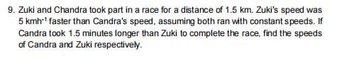 9. Zuki and Chandra took part in a race for a distance of 1.5 km. Zuki's speed was
5 kmh-1 faster than Candra's speed, assuming both ran with constant speeds. If
Candra took 1.5 minutes longer than Zuki to complete the race, find the speeds
of Candra and Zuki respectively.
