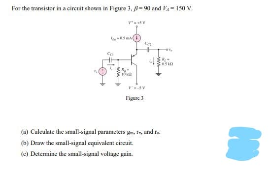 For the transistor in a circuit shown in Figure 3. B= 90 and Va = 150 V.
v*= +5 V
I0.5 mA
"ao
Ca
0.5 k2
V=-5 V
Figure 3
(a) Calculate the small-signal parameters gm, Iz, and ro.
(b) Draw the small-signal equivalent eircuit.
(c) Determine the small-signal voltage gain.
ww
