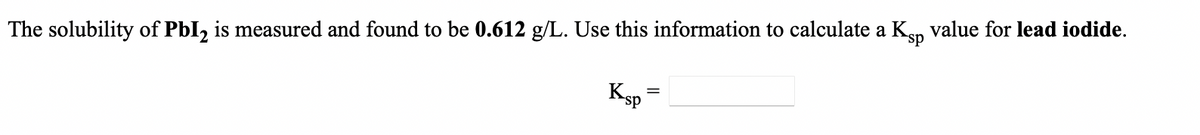 *sp
The solubility of PbI, is measured and found to be 0.612 g/L. Use this information to calculate a Kp value for lead iodide.
Ksp
