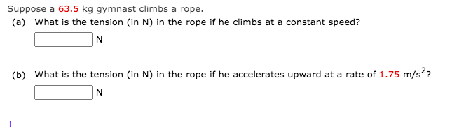 Suppose a 63.5 kg gymnast climbs a rope.
(a) What is the tension (in N) in the rope if he climbs at a constant speed?
(b) What is the tension (in N) in the rope if he accelerates upward at a rate of 1.75 m/s??
N
