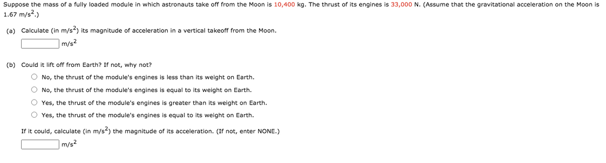 Suppose the mass of a fully loaded module in which astronauts take off from the Moon is 10,400 kg. The thrust of its engines is 33,000 N. (Assume that the gravitational acceleration on the Moon is
1.67 m/s2.)
(a) Calculate (in m/s2) its magnitude of acceleration in a vertical takeoff from the Moon.
m/s?
(b) Could it lift off from Earth? If not, why not?
O No, the thrust of the module's engines is less than its weight on Earth.
O No, the thrust of the module's engines is equal to its weight on Earth.
O Yes, the thrust of the module's engines is greater than its weight on Earth.
O Yes, the thrust of the module's engines is equal to its weight on Earth.
If it could, calculate (in m/s?) the magnitude of its acceleration. (If not, enter NONE.)
|m/s²

