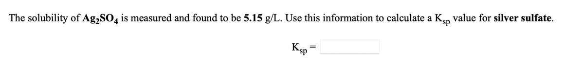 value for silver sulfate.
The solubility of Ag,SO4 is measured and found to be 5.15 g/L. Use this information to calculate a Ksp
Ksp
