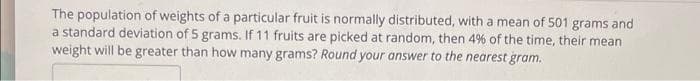 The population of weights of a particular fruit is normally distributed, with a mean of 501 grams and
a standard deviation of 5 grams. If 11 fruits are picked at random, then 4% of the time, their mean
weight will be greater than how many grams? Round your answer to the nearest gram.