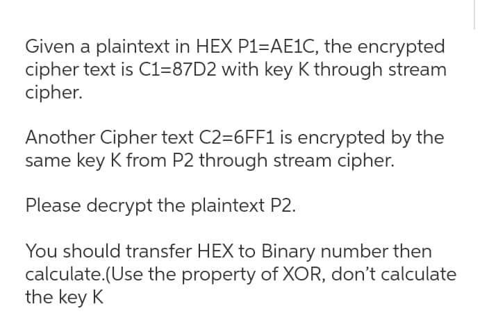 Given a plaintext in HEX P1=AE1C, the encrypted
cipher text is C1-87D2 with key K through stream
cipher.
Another Cipher text C2=6FF1 is encrypted by the
same key K from P2 through stream cipher.
Please decrypt the plaintext P2.
You should transfer HEX to Binary number then
calculate.(Use the property of XOR, don't calculate
the key K