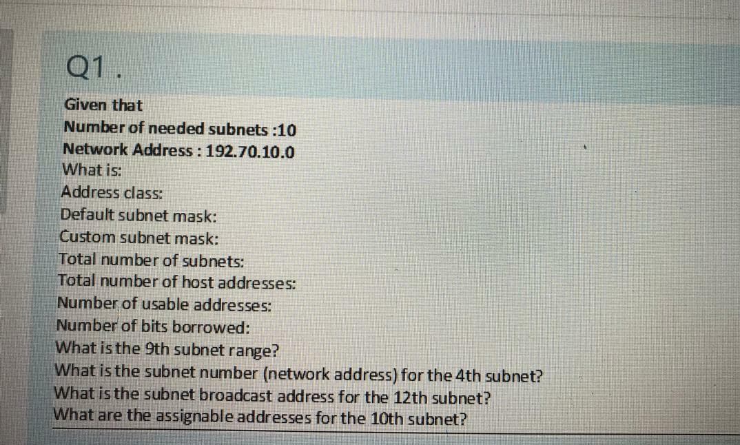 Q1.
Given that
Number of needed subnets :10
Network Address: 192.70.10.0
What is:
Address class:
Default subnet mask:
Custom subnet mask:
Total number of subnets:
Total number of host addresses:
Number of usable addresses:
Number of bits borrowed:
What is the 9th subnet range?
What is the subnet number (network address) for the 4th subnet?
What is the subnet broadcast address for the 12th subnet?
What are the assignable addresses for the 10th subnet?