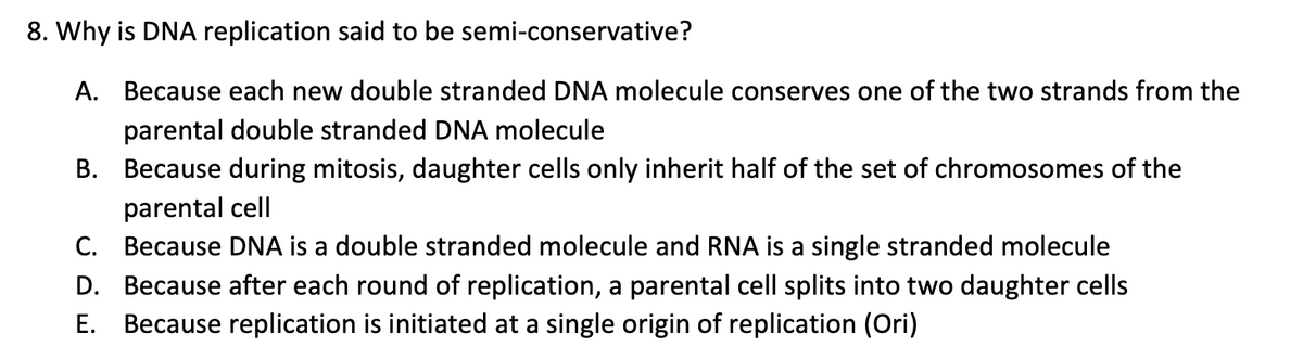 8. Why is DNA replication said to be semi-conservative?
A.
Because each new double stranded DNA molecule conserves one of the two strands from the
parental double stranded DNA molecule
B. Because during mitosis, daughter cells only inherit half of the set of chromosomes of the
parental cell
C. Because DNA is a double stranded molecule and RNA is a single stranded molecule
D. Because after each round of replication, a parental cell splits into two daughter cells
E. Because replication is initiated at a single origin of replication (Ori)