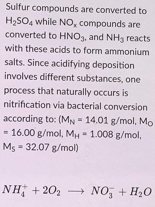 Sulfur compounds are converted to
H2SO4 while NOX compounds are
converted to HNO3, and NH3 reacts
with these acids to form ammonium
salts. Since acidifying deposition
involves different substances, one
process that naturally occurs is
nitrification via bacterial conversion
according to: (MN = 14.01 g/mol, Mo
%3D
= 16.00 g/mol, MH = 1.008 g/mol,
%3D
Ms = 32.07 g/mol)
%3D
NH + 202 → NO, + H20
