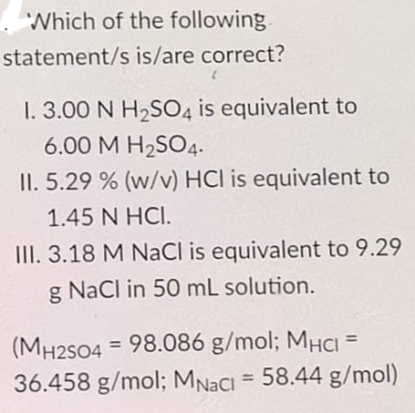 Which of the following
statement/s is/are correct?
1. 3.00 N H2SO4 is equivalent to
6.00 M H2SO4.
II. 5.29 % (w/v) HCl is equivalent to
1.45 N HCI.
III. 3.18 M NaCl is equivalent to 9.29
g Nacl in 50 mL solution.
%3D
(MH2S04 = 98.086 g/mol; MHCI
36.458 g/mol; MNACI = 58.44 g/mol)
%3D
