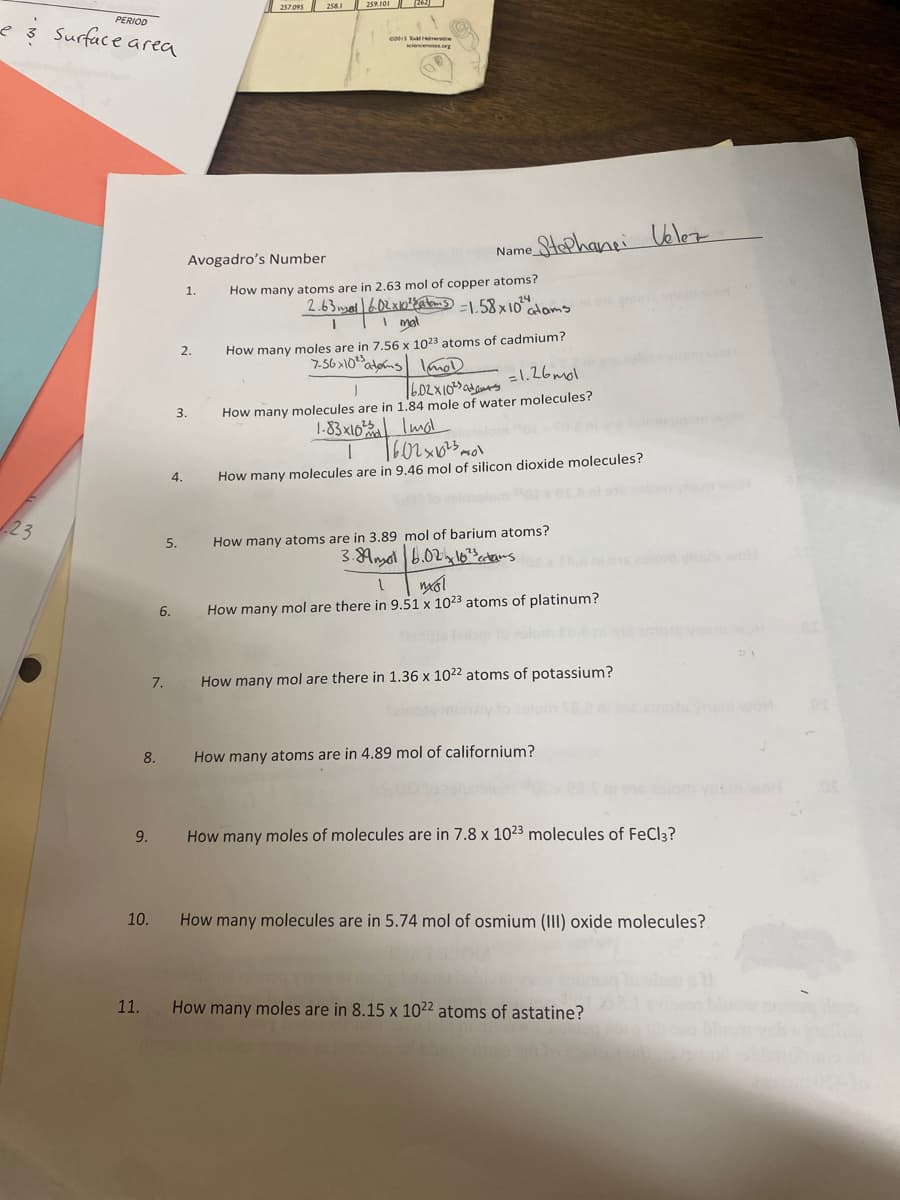 PERIOD
3 Surface area
23
11.
2015 Hereine
sciencenotes.org
Name
How many atoms are in 2.63 mol of copper atoms?
2.63 mal | 6.02 x 10²2 atoms = 1.58x10²" atams
1 1 I mal
How many moles are in 7.56 x 1023 atoms of cadmium?
7.56x10 atoms mod
=1.26mol
1
6.02X10²
3.
How many molecules are in 1.84 mole of water molecules?
1.83x10²
Imol
1
7602x10 ²30
How many molecules are in 9.46 mol of silicon dioxide molecules?
How many atoms are in 3.89
mol of barium atoms?
3.89m 6.02 103 crtans
1
mol
6.
How many mol are there in 9.51 x 1023 atoms of platinum?
How many mol are there in 1.36 x 1022 atoms of potassium?
8.
How many atoms are in 4.89 mol of californium?
9.
How many moles of molecules are in 7.8 x 1023 molecules of FeCl3?
10.
How many molecules are in 5.74 mol of osmium (III) oxide molecules?
How many moles are in 8.15 x 1022 atoms of astatine?
7.
5.
257.095 258.1
Avogadro's Number
1.
2.
259.101 26.
• Stephane Velez
WOH