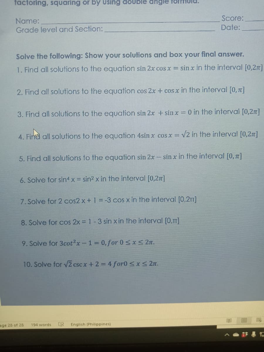 factoring, squaring or by Using doUble dngle
Name:
Grade level and Section:
Score:
Date:
Solve the following: Show your solutions and box your final answer.
1. Find all solutions to the equation sin 2x cos x = sin x in the interval [0,2n)
2. Find all solutions to the equation cos 2x + cos x in the interval [0, T]
3. Find all solutions to the equation sin 2x +sin x = o in the interval [0,2n]|
4. Firnd all solutions to the equation 4sin x cosx =
Vz in the interval [0,2n]
5. Find all solutions to the equation sin 2x – sin x in the interval [0, ]
6. Solve for sint x = sin? x in the interval [0,2z|
7. Solve for 2 cos2x + 1 = -3 cos x in the interval [0,2T)
8. Solve for cos 2x = 1-3 sin x in the interval (0,]
9. Solve for 3cot2x-1 0,for 0 <x < 2n.
10. Solve for 2 cscx + 2 = 4 for0 <xS 27.
age 28 of 28
194 words
English (Philippines)
