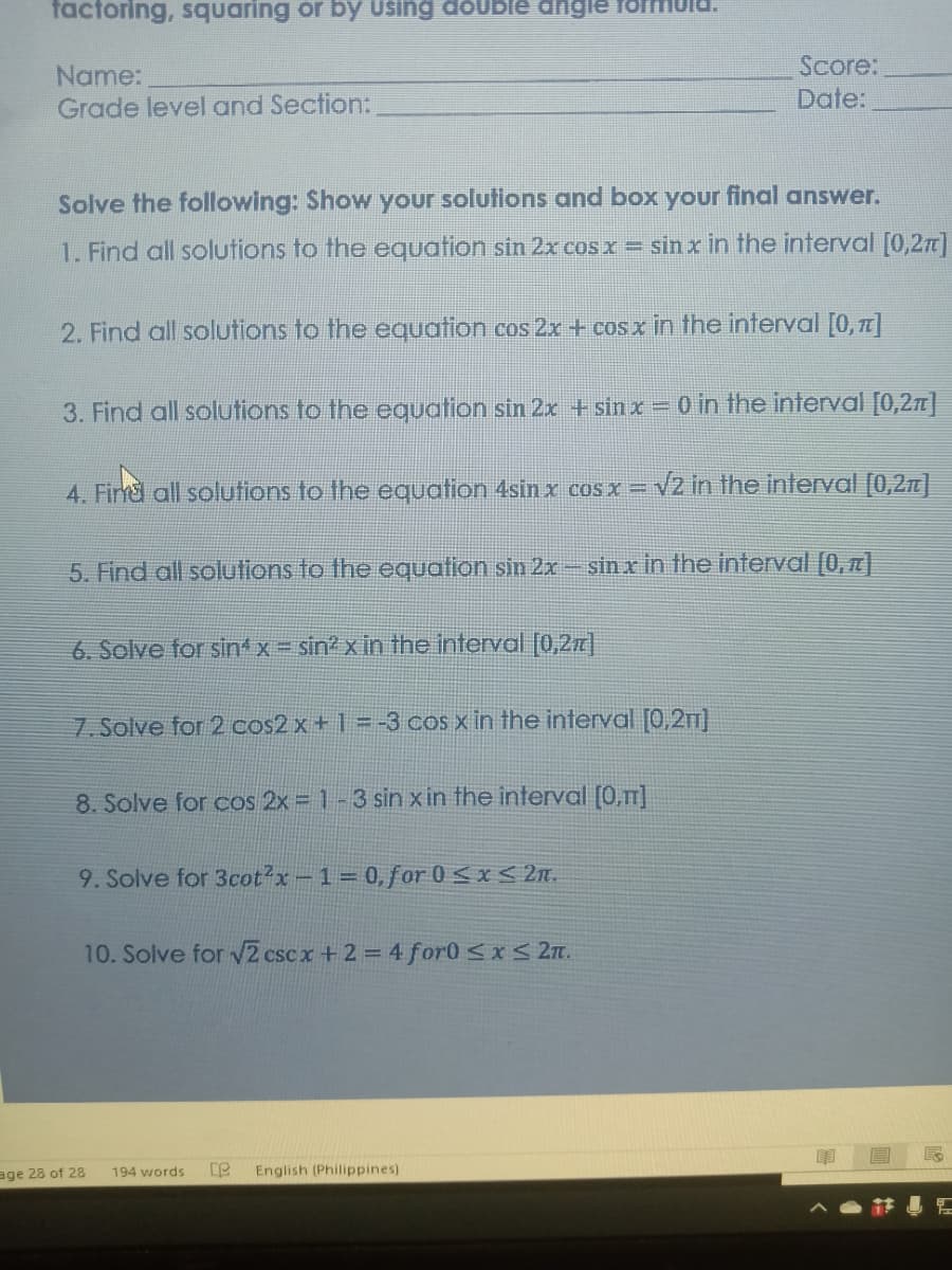 factoring, squaring or by Using doUble dngle
Name:
Grade level and Section:
Score:
Date:
Solve the following: Show your solutions and box your final answer.
1. Find all solutions to the equation sin 2x cos x = sin x in the interval [0,2n)
2. Find all solutions to the equation cos 2x + cos x in the interval [0, T]
3. Find all solutions to the equation sin 2x +sin x = o in the interval [0,2r]|
4. Firnd all solutions to the equation 4sin x cosx =
V2 in the interval [0,2n]
5. Find all solutions to the equation sin 2x – sin x in the interval [0, ]
6. Solve for sint x = sin? x in the interval [0,2z|
7. Solve for 2 cos2x + 1 = -3 cos x in the interval [0,2T]
8. Solve for cos 2x = 1-3 sin x in the interval (0,]
9. Solve for 3cot2x-1 0,for 0 <x < 2n.
10. Solve for 2 cscx + 2 = 4 for0 <xS 27.
age 28 of 28
English (Philippines)
194 words
