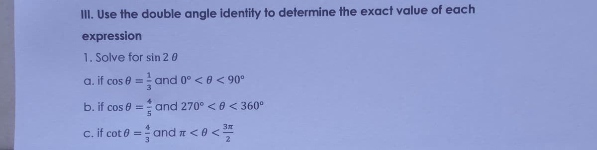 III. Use the double angle identity to determine the exact value of each
expression
1. Solve for sin 2 0
a. if cos 0
and 0° < 0 < 90°
3.
%3D
b. if cos 0 = = and 270° < 0 < 360°
%3D
4
c. if cot 0 = and a < 0 <
%D
3
45
