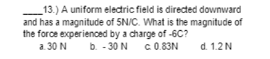 13.) A uniform electric field is directed downward
and has a magnitude of 5N/C. What is the magnitude of
the force experienced by a charge of -6C?
b. - 30 N
a. 30 N
c. 0.83N
d. 1.2 N
