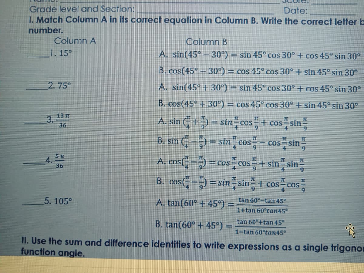 Grade level and Section:
I. Match Column A in its correct equation in Column B. Write the correct letter b
Date:
number.
Column A
Column B
1. 15°
A. sin(45°- 30°) = sin 45° cos 30° + cos 45° sin 30°
B. cos(45°-30°) = cos 45° cos 30° + sin 45° sin 30°
2. 75°
A. sin(45° + 30°) = sin 45° cos 30° + cos 45° sin 30°
B. cos(45° + 30°)
E cos 45° cos 30° + sin 45° sin 30°
13
3.
36
A. sin (+5 = sin cos
B. sin (- = sin cos- cos sin
+ cos Sin
6.
sin
COS
5元
4.
36
A. cos(- = cos cos+ sin sin
B. cos-) = sin sin+ cos-cos
COS
6.
5. 105°
A. tan(60° + 45°) =
tan 60°-tan 45°
1+tan 60°tan45°
B. tan(60° +45°) =
tan 60°+tan 45°
1-tan 60°tan45°
II. Use the sum and difference identities to write expressions as a single trigonor
function angle.
