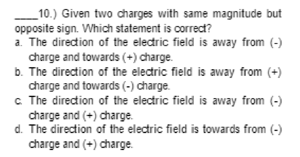 10.) Given two charges with same magnitude but
opposite sign. Which statement is correct?
a. The direction of the electric field is away from (-)
charge and towards (+) charge.
b. The direction of the electric field is away from (+)
charge and towards (-) charge.
c The direction of the electric field is away from (-)
charge and (+) charge.
d. The direction of the electric field is towards from (-)
charge and (+) charge.
