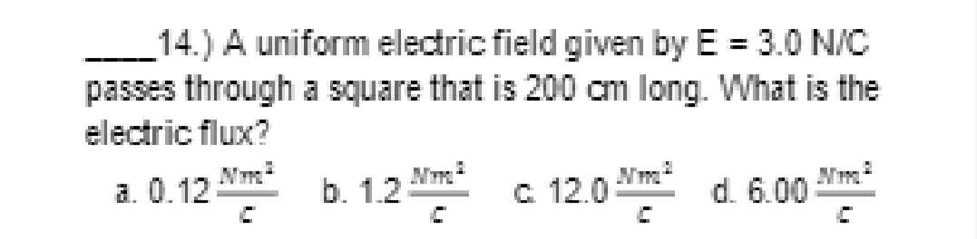 14.) A uniform electric field given by E = 3.0 N/C
%3D
passes through a square that is 200 cm long. What is the
electric flux?
a. 0.12
b. 1.2 Nm c 12.0 d. 6.00
