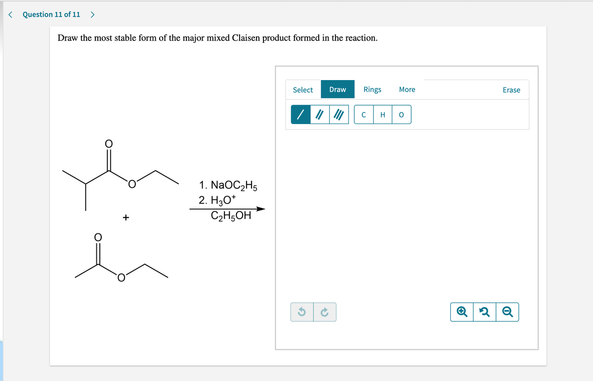 <
Question 11 of 11 >
Draw the most stable form of the major mixed Claisen product formed in the reaction.
Select Draw Rings
III
1. NaOC₂H5
2. H3O*
+
C2H5OH
G
More
с H O
Q 2
Erase
2 Q